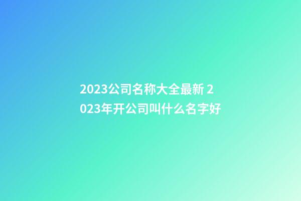 2023公司名称大全最新 2023年开公司叫什么名字好-第1张-公司起名-玄机派